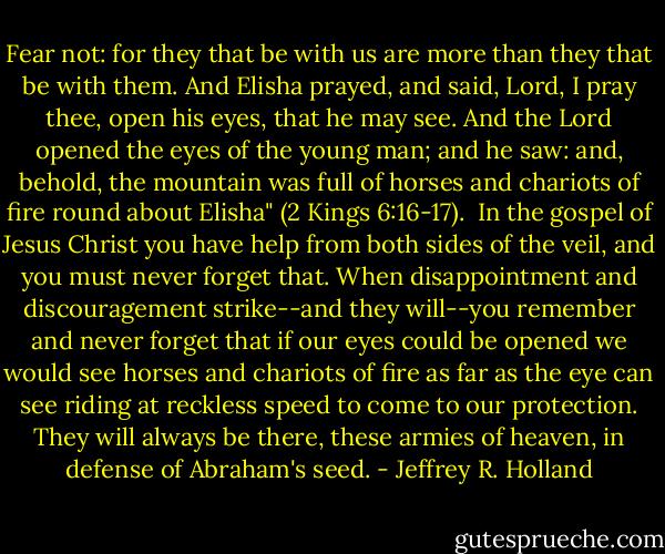 Fear not: for they that be with us are more than they that be with them. And Elisha prayed, and said, Lord, I pray thee, open his eyes, that he may see. And the Lord opened the eyes of the young man; and he saw: and, behold, the mountain was full of horses and chariots of fire round about Elisha" (2 Kings 6:16-17).<br /><br />In the gospel of Jesus Christ you have help from both sides of the veil, and you must never forget that. When disappointment and discouragement strike--and they will--you remember and never forget that if our eyes could be opened we would see horses and chariots of fire as far as the eye can see riding at reckless speed to come to our protection. They will always be there, these armies of heaven, in defense of Abraham's seed. - Jeffrey R. Holland