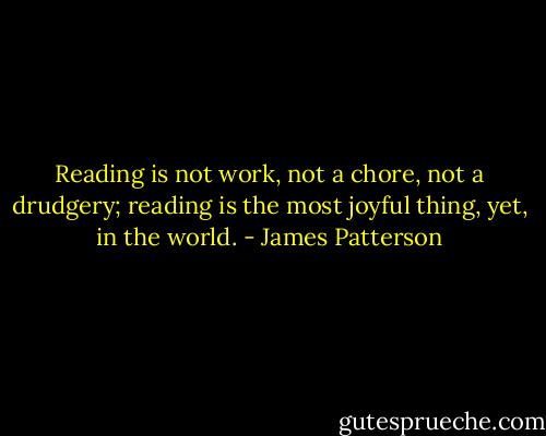 Reading is not work, not a chore, not a drudgery; reading is the most joyful thing, yet, in the world. - James Patterson