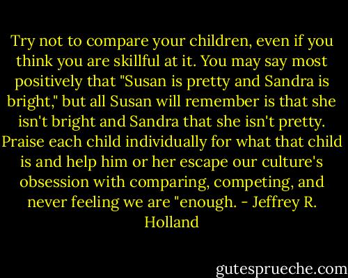 Try not to compare your children, even if you think you are skillful at it. You may say most positively that "Susan is pretty and Sandra is bright," but all Susan will remember is that she isn't bright and Sandra that she isn't pretty. Praise each child individually for what that child is and help him or her escape our culture's obsession with comparing, competing, and never feeling we are "enough. - Jeffrey R. Holland