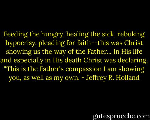 Feeding the hungry, healing the sick, rebuking hypocrisy, pleading for faith--this was Christ showing us the way of the Father... In His life and especially in His death Christ was declaring, "This is the Father's compassion I am showing you, as well as my own. - Jeffrey R. Holland