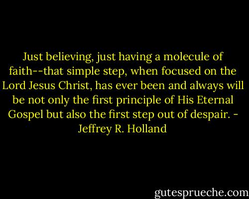 Just believing, just having a molecule of faith--that simple step, when focused on the Lord Jesus Christ, has ever been and always will be not only the first principle of His Eternal Gospel but also the first step out of despair. - Jeffrey R. Holland