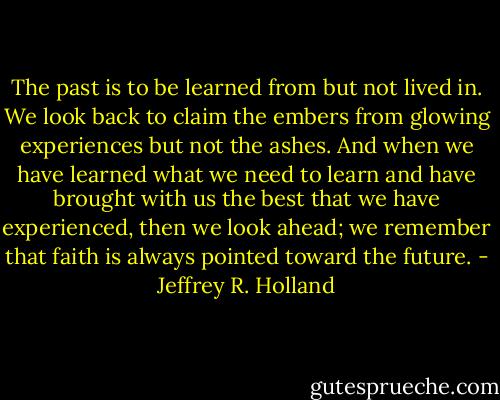 The past is to be learned from but not lived in. We look back to claim the embers from glowing experiences but not the ashes. And when we have learned what we need to learn and have brought with us the best that we have experienced, then we look ahead; we remember that faith is always pointed toward the future. - Jeffrey R. Holland