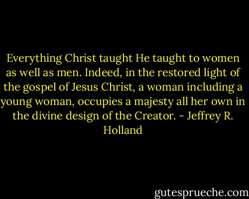 Everything Christ taught He taught to women as well as men. Indeed, in the restored light of the gospel of Jesus Christ, a woman including a young woman, occupies a majesty all her own in the divine design of the Creator. - Jeffrey R. Holland