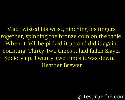 Vlad twisted his wrist, pinching his fingers together, spinning the bronze coin on the table. When it fell, he picked it up and did it again, counting. Thirty-two times it had fallen Slayer Society up. Twenty-two times it was down. - Heather Brewer