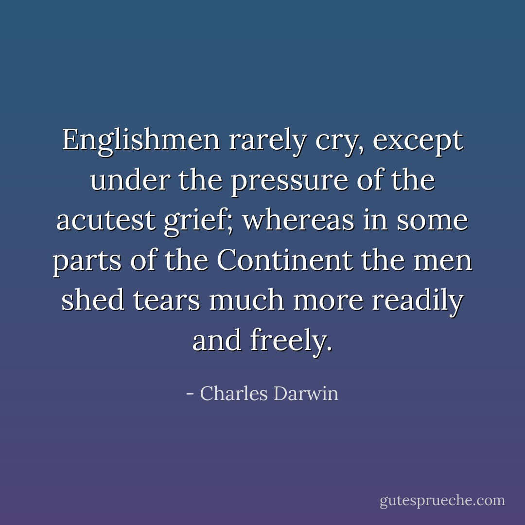 Englishmen rarely cry, except under the pressure of the acutest grief; whereas in some parts of the Continent the men shed tears much more readily and freely. - Charles Darwin