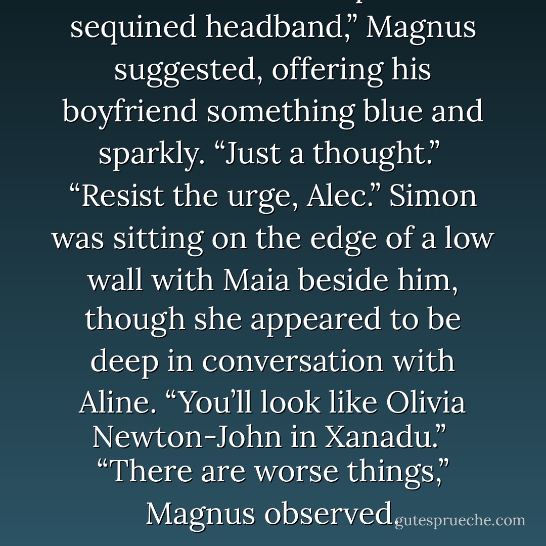 You could dress it up with a sequined headband,” Magnus suggested, offering his boyfriend something blue and sparkly. “Just a thought.”<br /> “Resist the urge, Alec.” Simon was sitting on the edge of a low wall with Maia beside him, though she appeared to be deep in conversation with Aline. “You’ll look like Olivia Newton-John in Xanadu.”<br /> “There are worse things,” Magnus observed. - Cassandra Clare