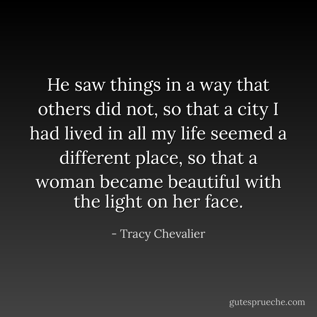 He saw things in a way that others did not, so that a city I had lived in all my life seemed a different place, so that a woman became beautiful with the light on her face. - Tracy Chevalier