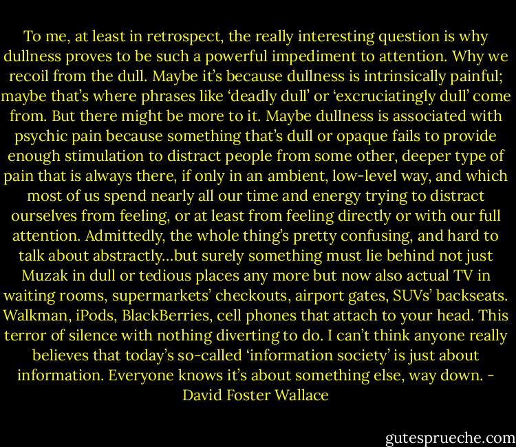 To me, at least in retrospect, the really interesting question is why dullness proves to be such a powerful impediment to attention. Why we recoil from the dull. Maybe it’s because dullness is intrinsically painful; maybe that’s where phrases like ‘deadly dull’ or ‘excruciatingly dull’ come from. But there might be more to it. Maybe dullness is associated with psychic pain because something that’s dull or opaque fails to provide enough stimulation to distract people from some other, deeper type of pain that is always there, if only in an ambient, low-level way, and which most of us spend nearly all our time and energy trying to distract ourselves from feeling, or at least from feeling directly or with our full attention. Admittedly, the whole thing’s pretty confusing, and hard to talk about abstractly…but surely something must lie behind not just Muzak in dull or tedious places any more but now also actual TV in waiting rooms, supermarkets’ checkouts, airport gates, SUVs’ backseats. Walkman, iPods, BlackBerries, cell phones that attach to your head. This terror of silence with nothing diverting to do. I can’t think anyone really believes that today’s so-called ‘information society’ is just about information. Everyone knows it’s about something else, way down. - David Foster Wallace