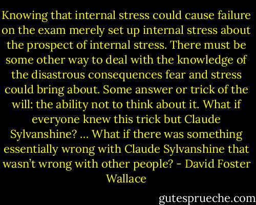Knowing that internal stress could cause failure on the exam merely set up internal stress about the prospect of internal stress. There must be some other way to deal with the knowledge of the disastrous consequences fear and stress could bring about. Some answer or trick of the will: the ability not to think about it. What if everyone knew this trick but Claude Sylvanshine? … What if there was something essentially wrong with Claude Sylvanshine that wasn’t wrong with other people? - David Foster Wallace