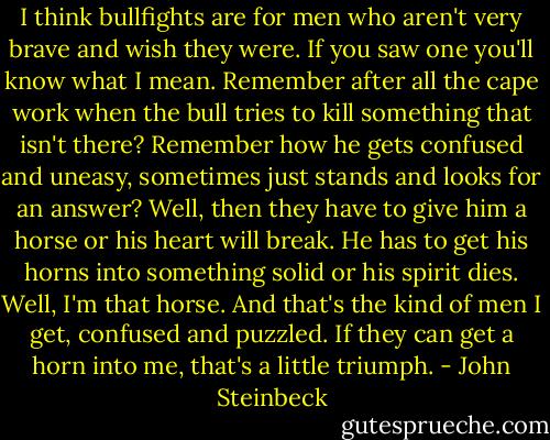 I think bullfights are for men who aren't very brave and wish they were. If you saw one you'll know what I mean. Remember after all the cape work when the bull tries to kill something that isn't there? Remember how he gets confused and uneasy, sometimes just stands and looks for an answer? Well, then they have to give him a horse or his heart will break. He has to get his horns into something solid or his spirit dies. Well, I'm that horse. And that's the kind of men I get, confused and puzzled. If they can get a horn into me, that's a little triumph. - John Steinbeck