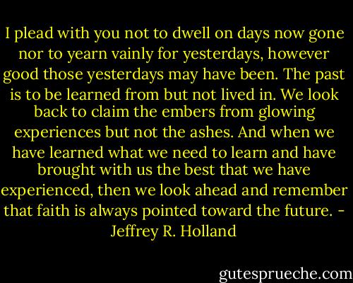 I plead with you not to dwell on days now gone nor to yearn vainly for yesterdays, however good those yesterdays may have been. The past is to be learned from but not lived in. We look back to claim the embers from glowing experiences but not the ashes. And when we have learned what we need to learn and have brought with us the best that we have experienced, then we look ahead and remember that faith is always pointed toward the future. - Jeffrey R. Holland