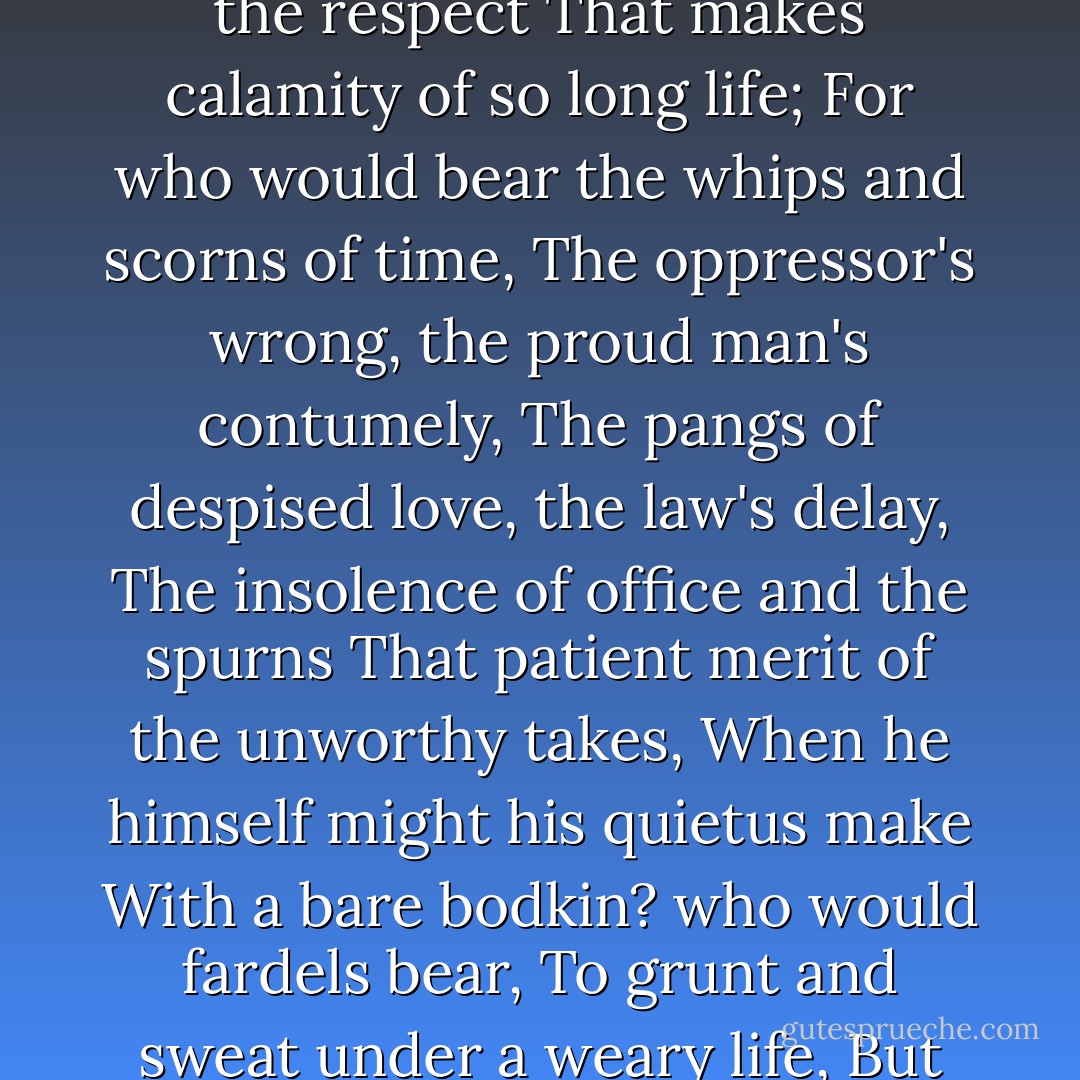 To be, or not to be: that is the question:<br />Whether 'tis nobler in the mind to suffer<br />The slings and arrows of outrageous fortune,<br />Or to take arms against a sea of troubles,<br />And by opposing end them? To die: to sleep;<br />No more; and by a sleep to say we end<br />The heart-ache and the thousand natural shocks<br />That flesh is heir to, 'tis a consummation<br />Devoutly to be wish'd. To die, to sleep;<br />To sleep: perchance to dream: ay, there's the rub;<br />For in that sleep of death what dreams may come<br />When we have shuffled off this mortal coil,<br />Must give us pause: there's the respect<br />That makes calamity of so long life;<br />For who would bear the whips and scorns of time,<br />The oppressor's wrong, the proud man's contumely,<br />The pangs of despised love, the law's delay,<br />The insolence of office and the spurns<br />That patient merit of the unworthy takes,<br />When he himself might his quietus make<br />With a bare bodkin? who would fardels bear,<br />To grunt and sweat under a weary life,<br />But that the dread of something after death,<br />The undiscover'd country from whose bourn<br />No traveller returns, puzzles the will<br />And makes us rather bear those ills we have<br />Than fly to others that we know not of?<br />Thus conscience does make cowards of us all;<br />And thus the native hue of resolution<br />Is sicklied o'er with the pale cast of thought,<br />And enterprises of great pith and moment<br />With this regard their currents turn awry,<br />And lose the name of action.--Soft you now!<br />The fair Ophelia! Nymph, in thy orisons<br />Be all my sins remember'd! - William Shakespeare