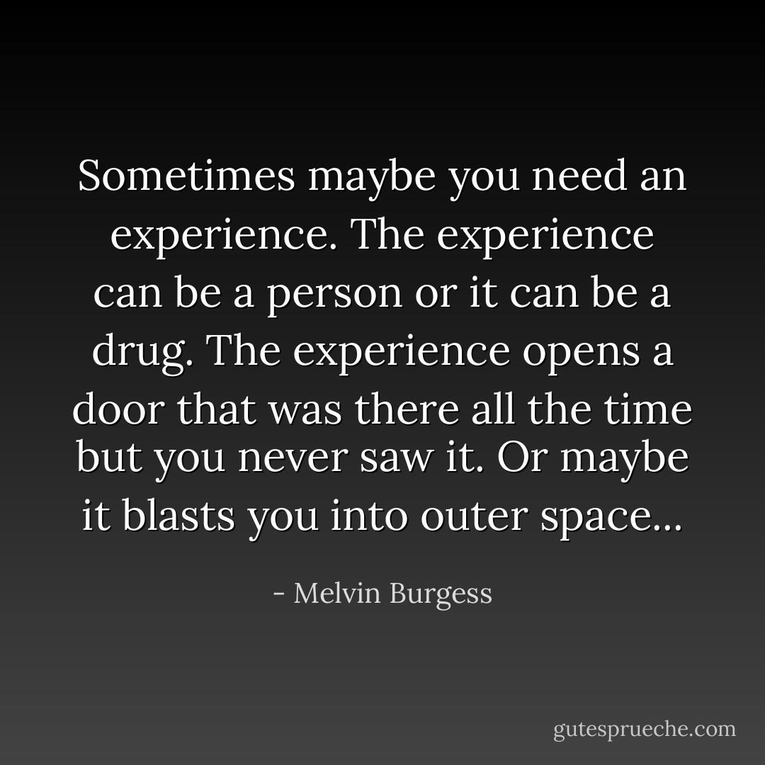 Sometimes maybe you need an experience. The experience can be a person or it can be a drug. The experience opens a door that was there all the time but you never saw it. Or maybe it blasts you into outer space... - Melvin Burgess