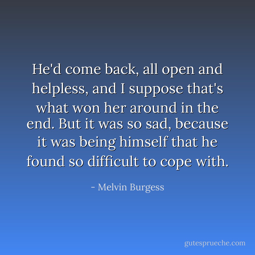 He'd come back, all open and helpless, and I suppose that's what won her around in the end. But it was so sad, because it was being himself that he found so difficult to cope with. - Melvin Burgess