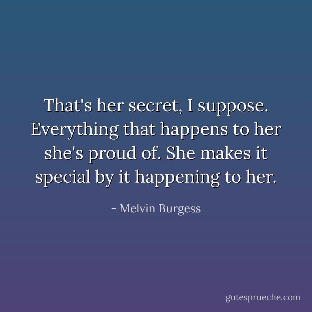 That's her secret, I suppose. Everything that happens to her she's proud of. She makes it special by it happening to her. - Melvin Burgess