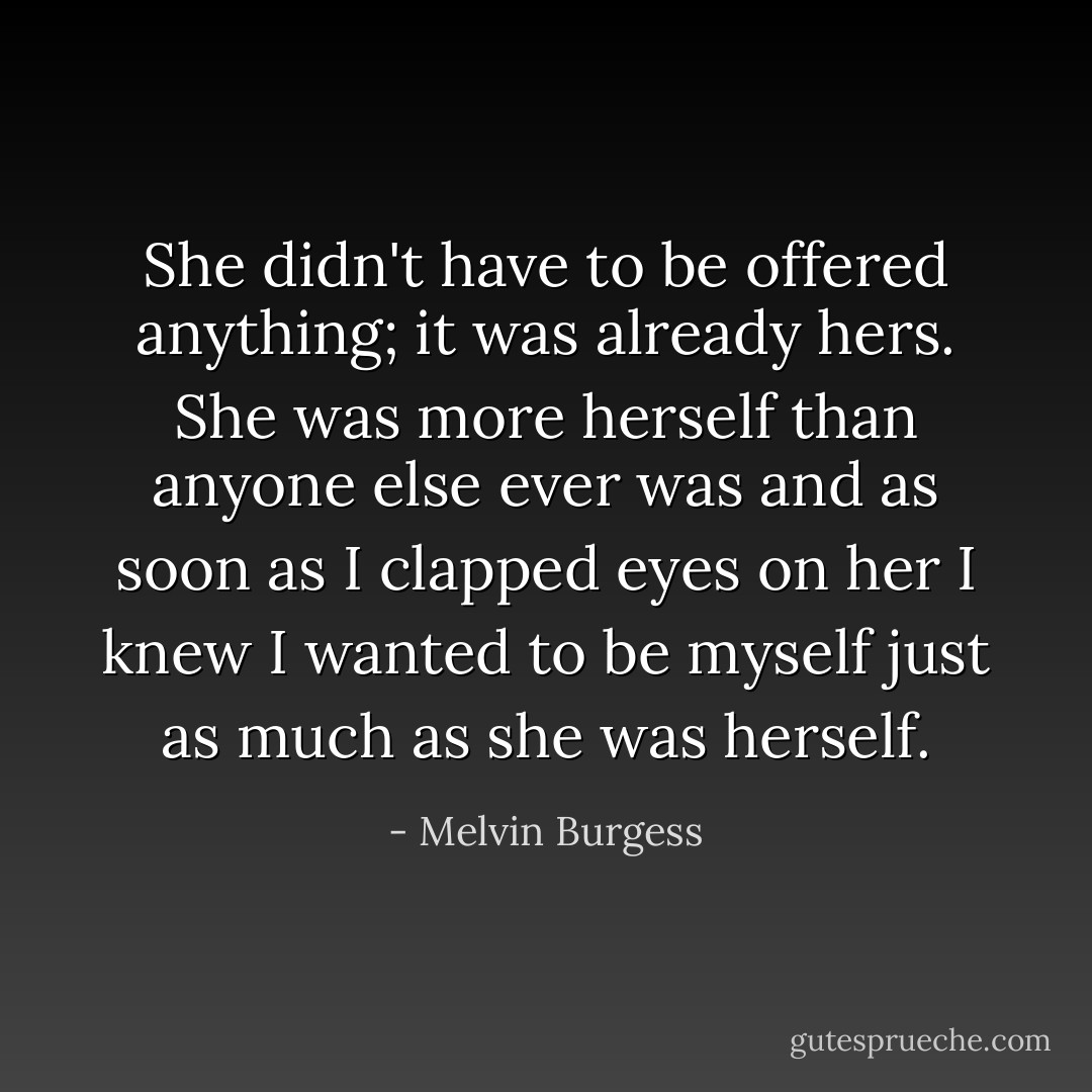 She didn't have to be offered anything; it was already hers. She was more herself than anyone else ever was and as soon as I clapped eyes on her I knew I wanted to be myself just as much as she was herself. - Melvin Burgess