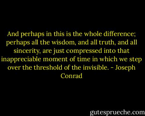 And perhaps in this is the whole difference; perhaps all the wisdom, and all truth, and all sincerity, are just compressed into that inappreciable moment of time in which we step over the threshold of the invisible. - Joseph Conrad