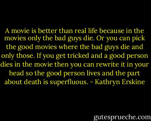 A movie is better than real life because in the movies only the bad guys die. Or you can pick the good movies where the bad guys die and only those. If you get tricked and a good person dies in the movie then you can rewrite it in your head so the good person lives and the part about death is superfluous. - Kathryn Erskine
