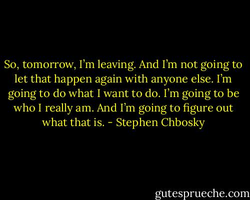So, tomorrow, I’m leaving. And I’m not going to let that happen again with anyone else. I’m going to do what I want to do. I’m going to be who I really am. And I’m going to figure out what that is. - Stephen Chbosky