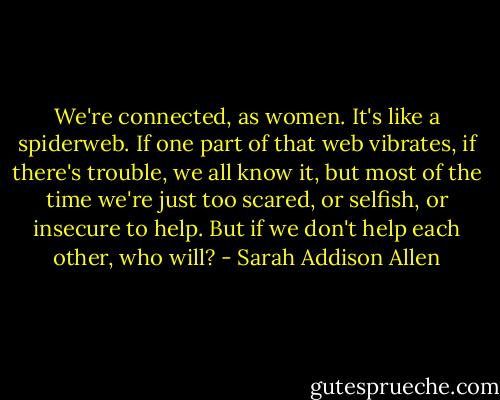 We're connected, as women. It's like a spiderweb. If one part of that web vibrates, if there's trouble, we all know it, but most of the time we're just too scared, or selfish, or insecure to help. But if we don't help each other, who will? - Sarah Addison Allen