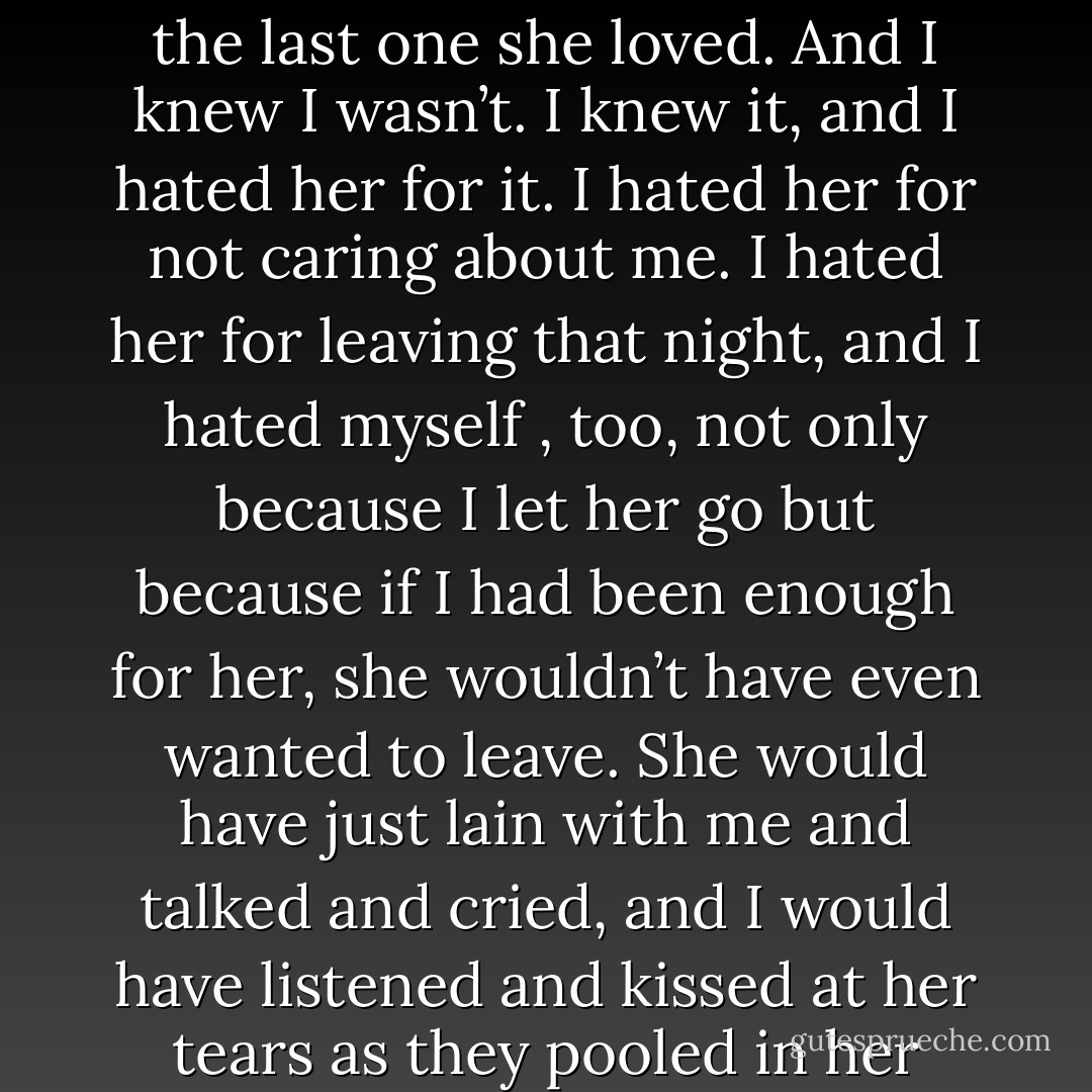 It was not enough to be the last guy she kissed. I wanted to be the last one she loved. And I knew I wasn’t. I knew it, and I hated her for it. I hated her for not caring about me. I hated her for leaving that night, and I hated myself , too, not only because I let her go but because if I had been enough for her, she wouldn’t have even wanted to leave. She would have just lain with me and talked and cried, and I would have listened and kissed at her tears as they pooled in her eyes. - John Green