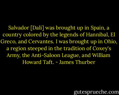 Salvador [Dali] was brought up in Spain, a country colored by the legends of Hannibal, El Greco, and Cervantes. I was brought up in Ohio, a region steeped in the tradition of Coxey's Army, the Anti-Saloon League, and William Howard Taft. - James Thurber