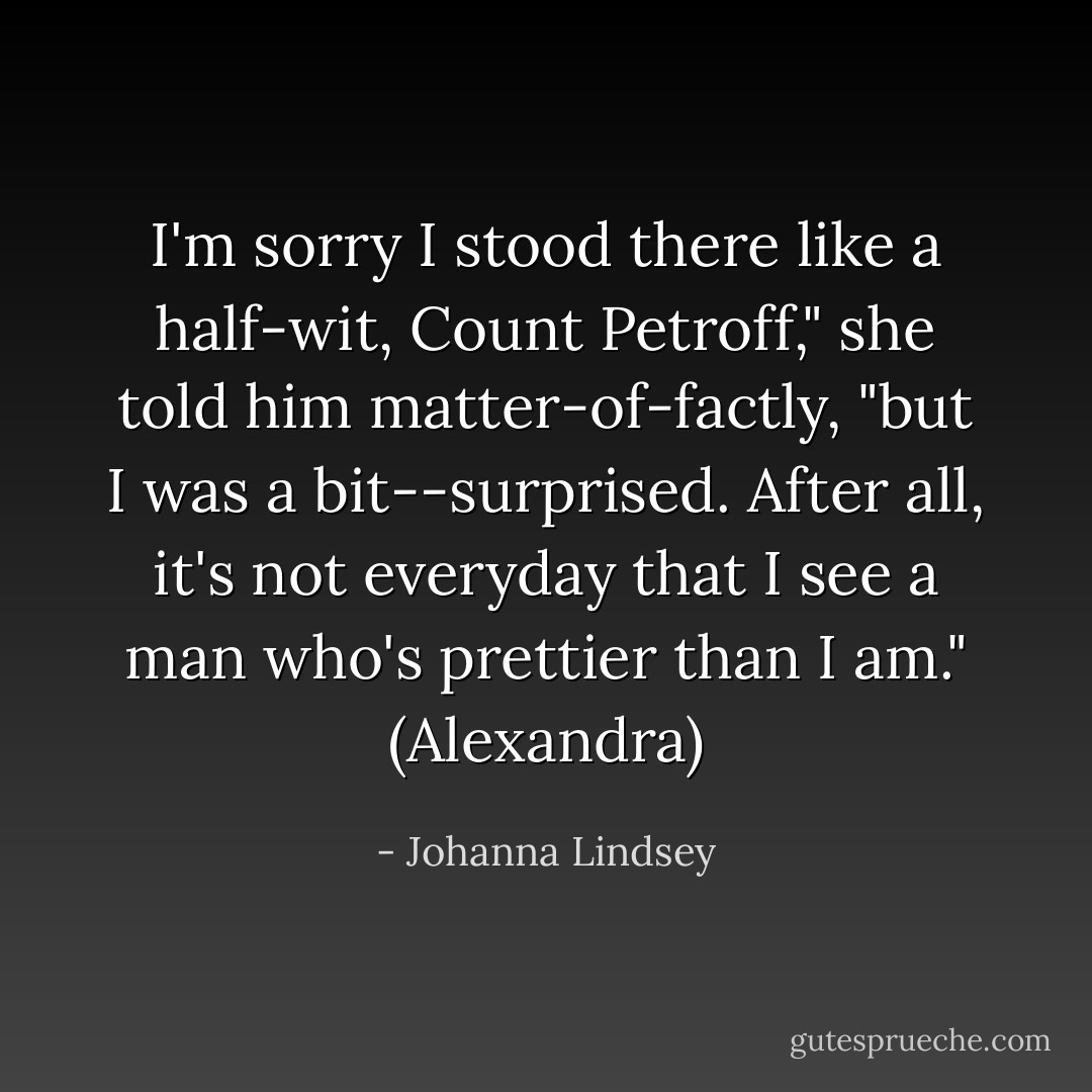 I'm sorry I stood there like a half-wit, Count Petroff," she told him matter-of-factly, "but I was a bit--surprised. After all, it's not everyday that I see a man who's prettier than I am."<br />(Alexandra) - Johanna Lindsey