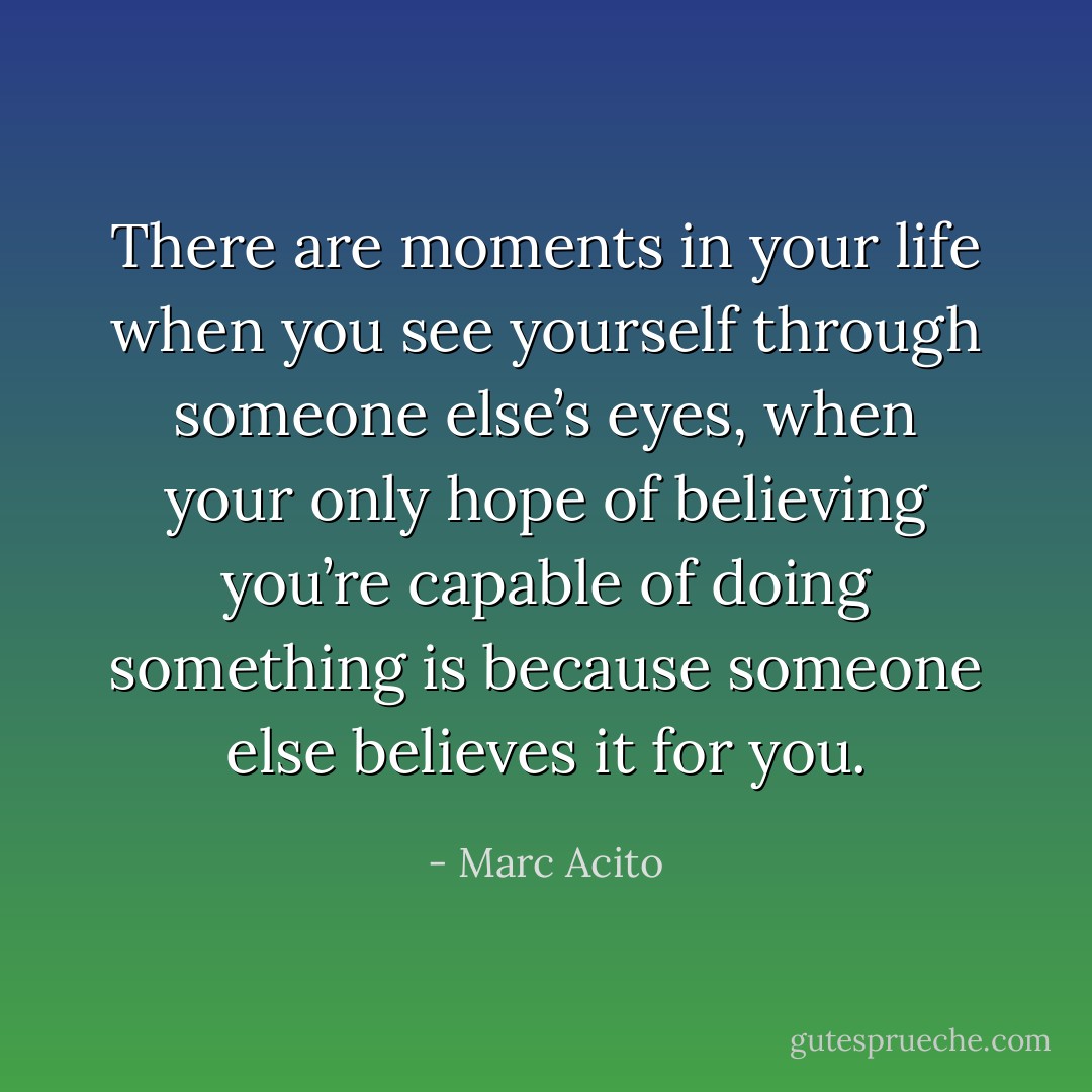 There are moments in your life when you see yourself through someone else’s eyes, when your only hope of believing you’re capable of doing something is because someone else believes it for you. - Marc Acito