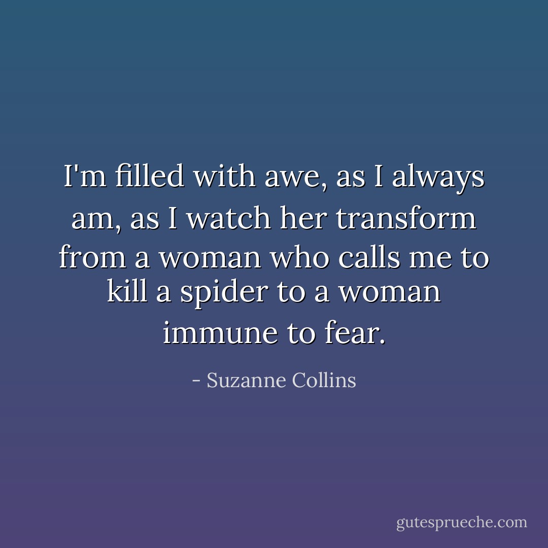 I'm filled with awe, as I always am, as I watch her transform from a woman who calls me to kill a spider to a woman immune to fear. - Suzanne Collins