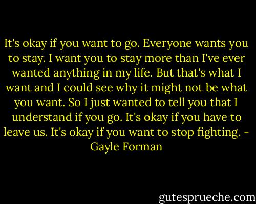 It's okay if you want to go. Everyone wants you to stay. I want you to stay more than I've ever wanted anything in my life. But that's what I want and I could see why it might not be what you want. So I just wanted to tell you that I understand if you go. It's okay if you have to leave us. It's okay if you want to stop fighting. - Gayle Forman