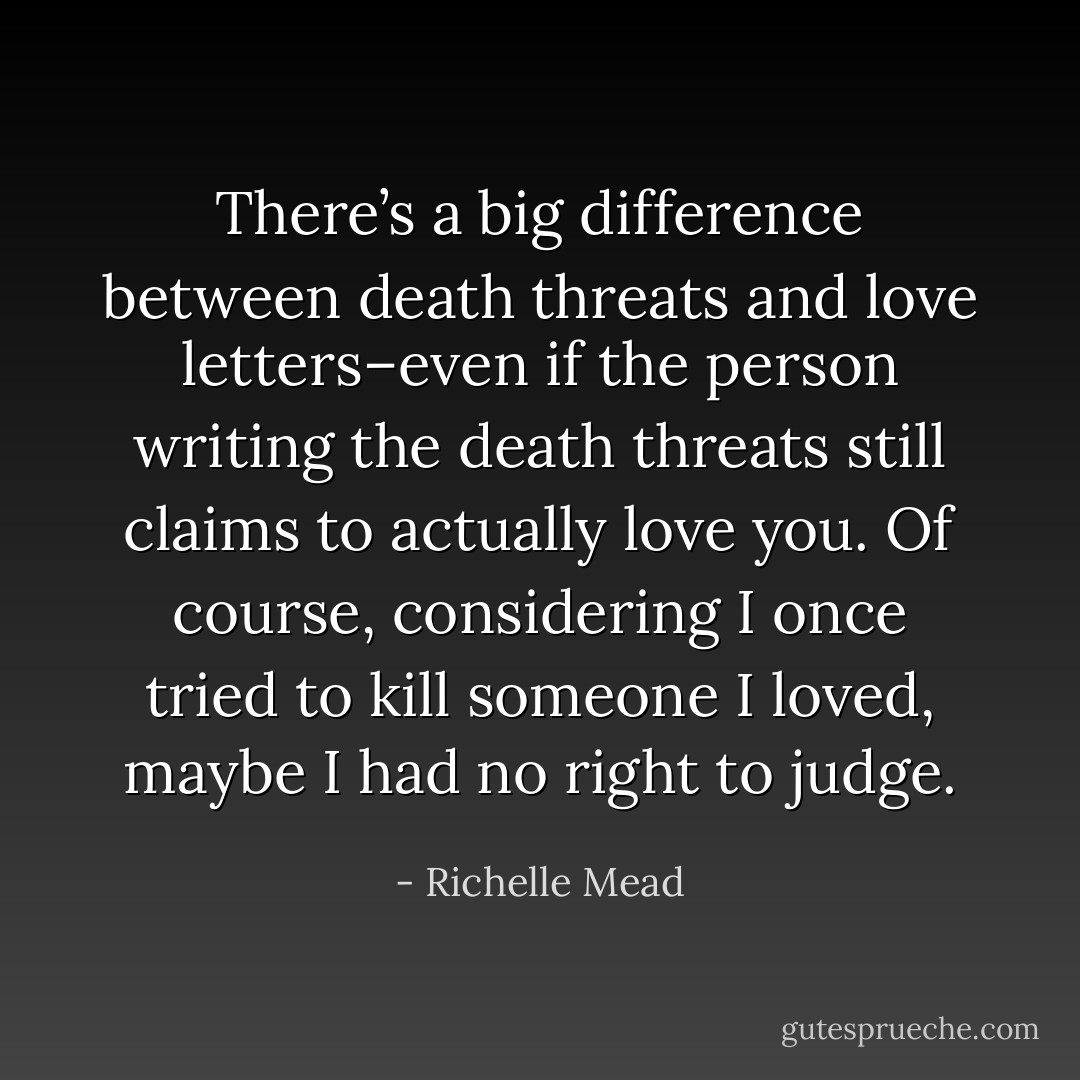 There’s a big difference between death threats and love letters–even if the person writing the death threats still claims to actually love you. Of course, considering I once tried to kill someone I loved, maybe I had no right to judge. - Richelle Mead