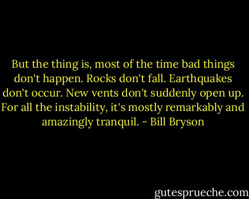 But the thing is, most of the time bad things don't happen. Rocks don't fall. Earthquakes don't occur. New vents don't suddenly open up. For all the instability, it's mostly remarkably and amazingly tranquil. - Bill Bryson