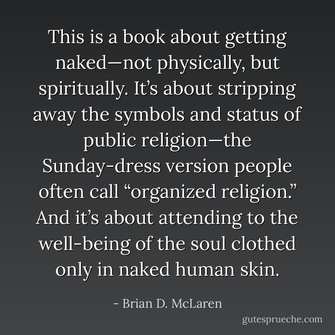 This is a book about getting naked—not physically, but spiritually. It’s about stripping away the symbols and status of public religion—the Sunday-dress version people often call “organized religion.” And it’s about attending to the well-being of the soul clothed only in naked human skin. - Brian D. McLaren