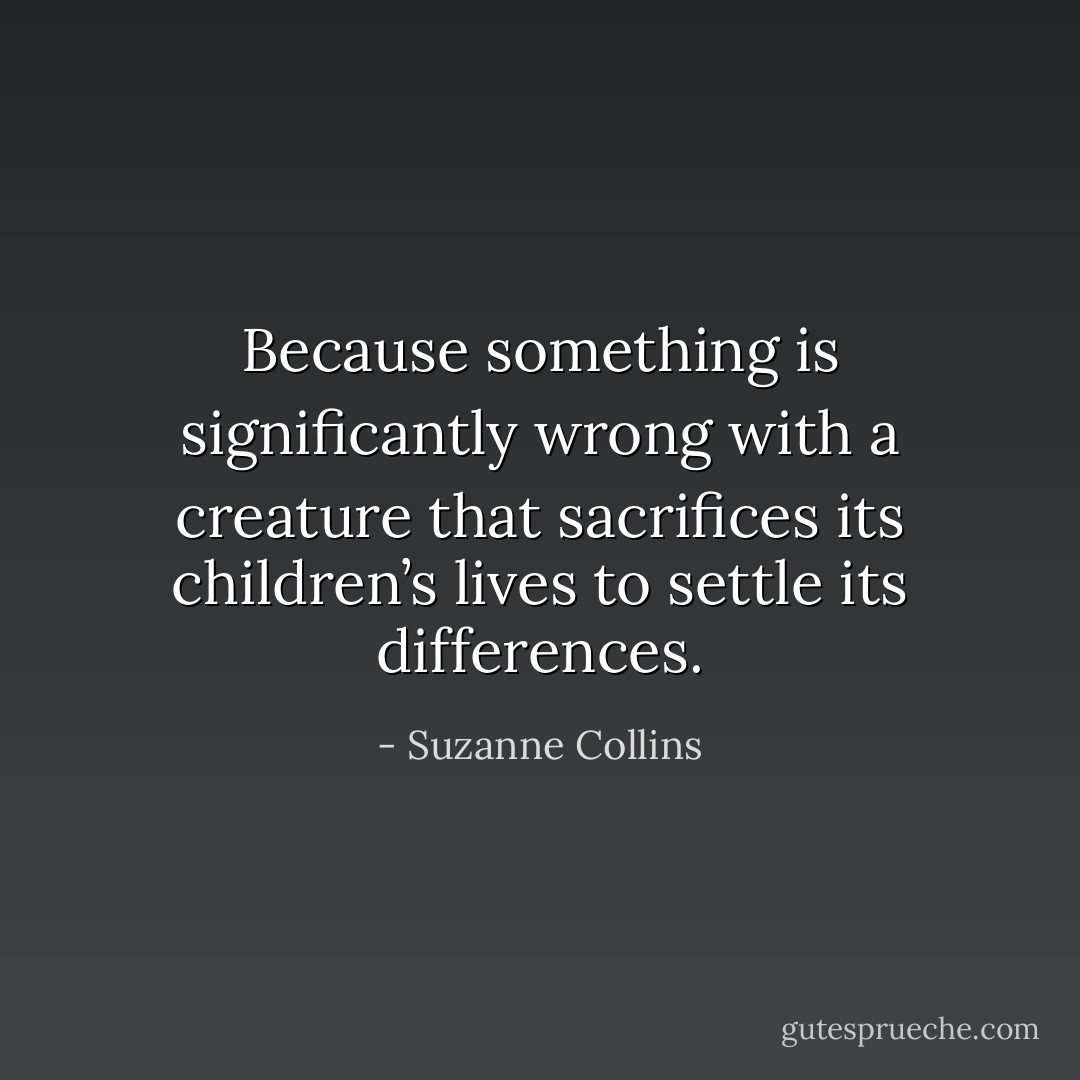 Because something is significantly wrong with a creature that sacrifices its children’s lives to settle its differences. - Suzanne Collins