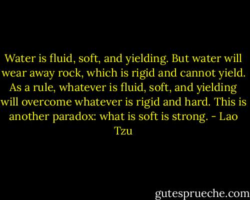 Water is fluid, soft, and yielding. But water will wear away rock, which is rigid and cannot yield. As a rule, whatever is fluid, soft, and yielding will overcome whatever is rigid and hard. This is another paradox: what is soft is strong. - Lao Tzu
