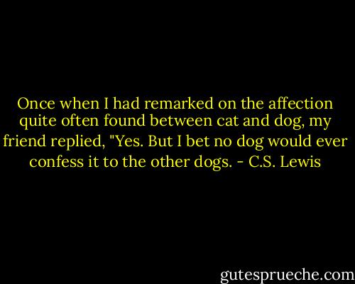 Once when I had remarked on the affection quite often found between cat and dog, my friend replied, "Yes. But I bet no dog would ever confess it to the other dogs. - C.S. Lewis