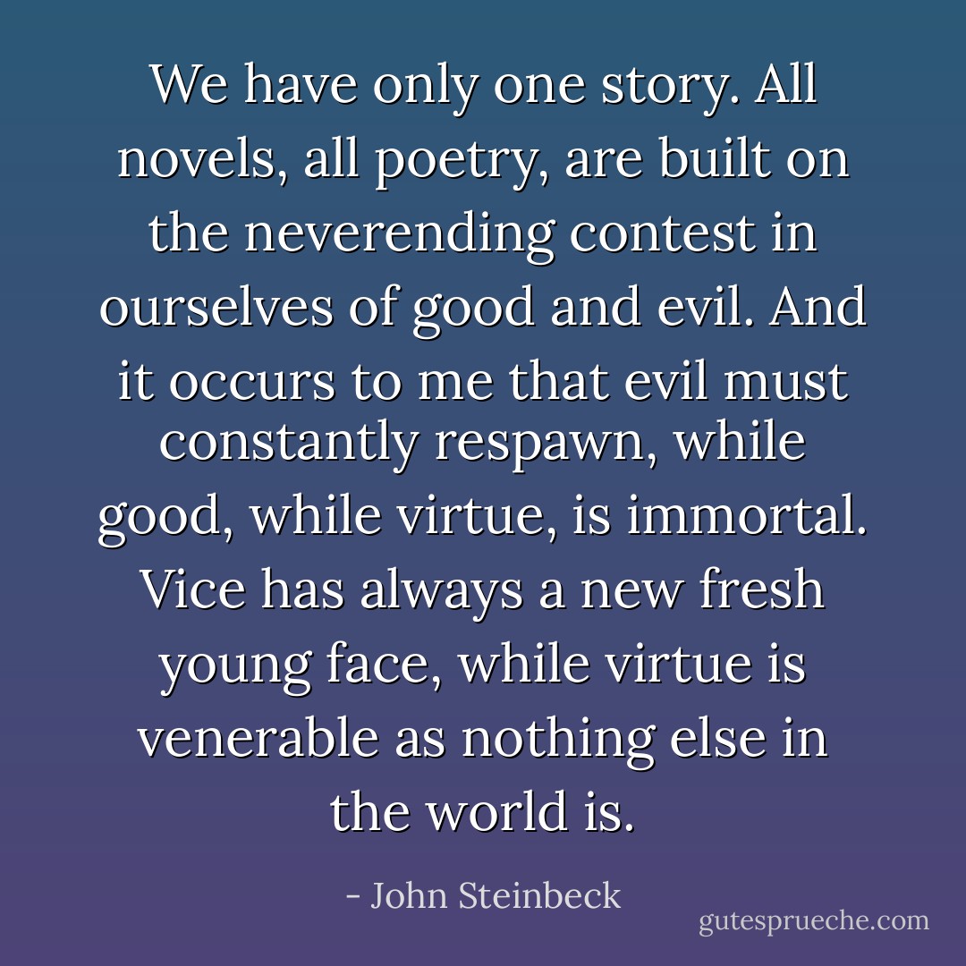 We have only one story. All novels, all poetry, are built on the neverending contest in ourselves of good and evil. And it occurs to me that evil must constantly respawn, while good, while virtue, is immortal. Vice has always a new fresh young face, while virtue is venerable as nothing else in the world is. - John Steinbeck