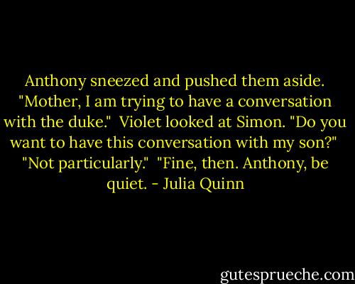 Anthony sneezed and pushed them aside. "Mother, I am trying to have a conversation with the duke."<br /><br />Violet looked at Simon. "Do you want to have this conversation with my son?"<br /><br />"Not particularly."<br /><br />"Fine, then. Anthony, be quiet. - Julia Quinn