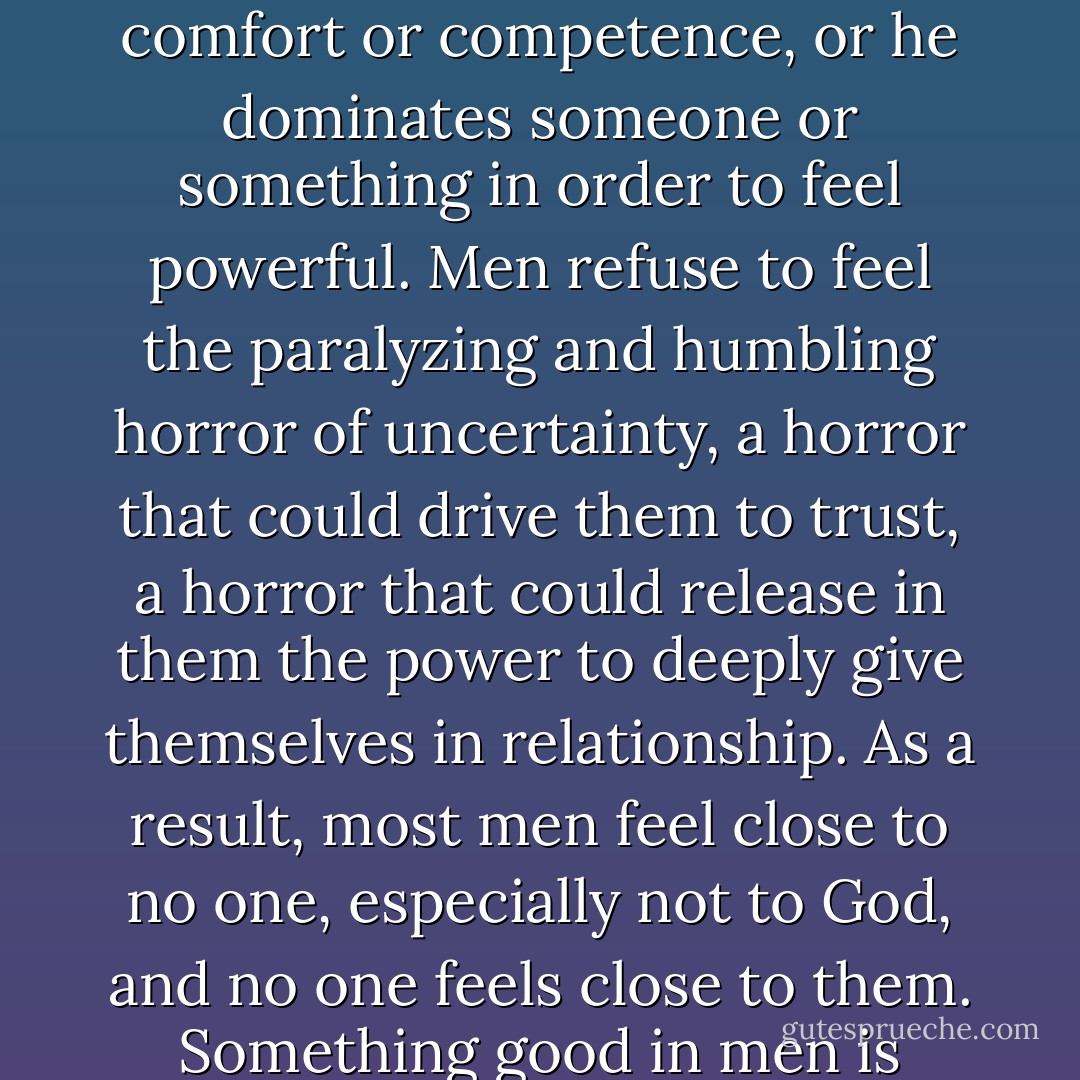 Men are easily threatened. And whenever a man is threatened, when he becomes uncomfortable in places within himself that he does not understand, he naturally retreats into an arena of comfort or competence, or he dominates someone or something in order to feel powerful. Men refuse to feel the paralyzing and humbling horror of uncertainty, a horror that could drive them to trust, a horror that could release in them the power to deeply give themselves in relationship. As a result, most men feel close to no one, especially not to God, and no one feels close to them. Something good in men is stopped and needs to get moving. When good movement stops, bad movement (retreat or domination) reliably develops. - Larry Crabb