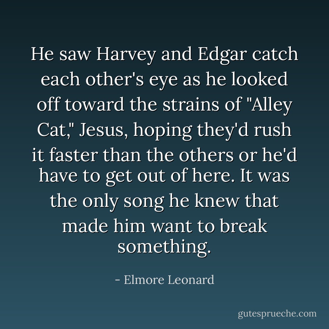 He saw Harvey and Edgar catch each other's eye as he looked off toward the strains of "Alley Cat," Jesus, hoping they'd rush it faster than the others or he'd have to get out of here. It was the only song he knew that made him want to break something. - Elmore Leonard