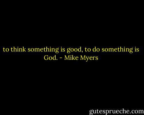 to think something is good, to do something is God. - Mike Myers