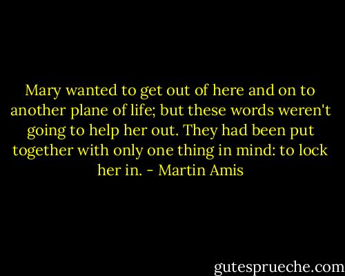 Mary wanted to get out of here and on to another plane of life; but these words weren't going to help her out. They had been put together with only one thing in mind: to lock her in. - Martin Amis