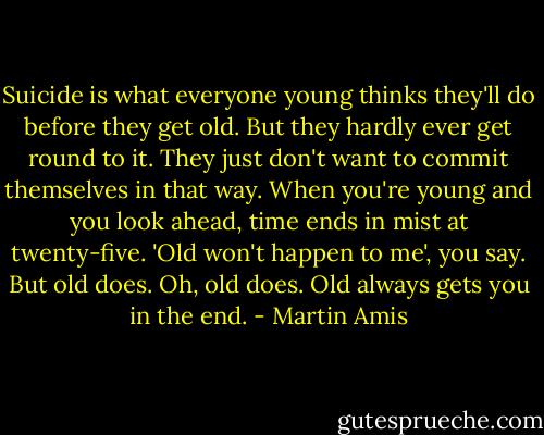 Suicide is what everyone young thinks they'll do before they get old. But they hardly ever get round to it. They just don't want to commit themselves in that way. When you're young and you look ahead, time ends in mist at twenty-five. 'Old won't happen to me', you say. But old does. Oh, old does. Old always gets you in the end. - Martin Amis