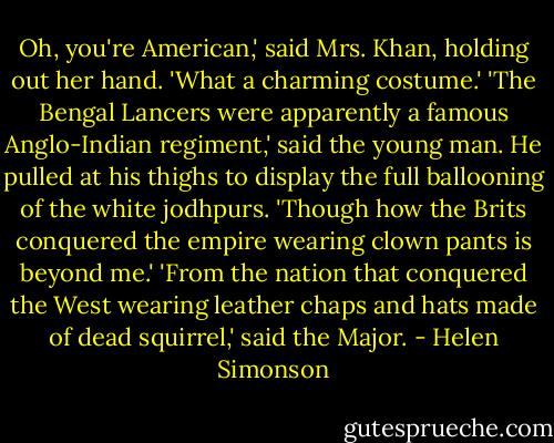 Oh, you're American,' said Mrs. Khan, holding out her hand. 'What a charming costume.'<br />'The Bengal Lancers were apparently a famous Anglo-Indian regiment,' said the young man. He pulled at his thighs to display the full ballooning of the white jodhpurs. 'Though how the Brits conquered the empire wearing clown pants is beyond me.'<br />'From the nation that conquered the West wearing leather chaps and hats made of dead squirrel,' said the Major. - Helen Simonson