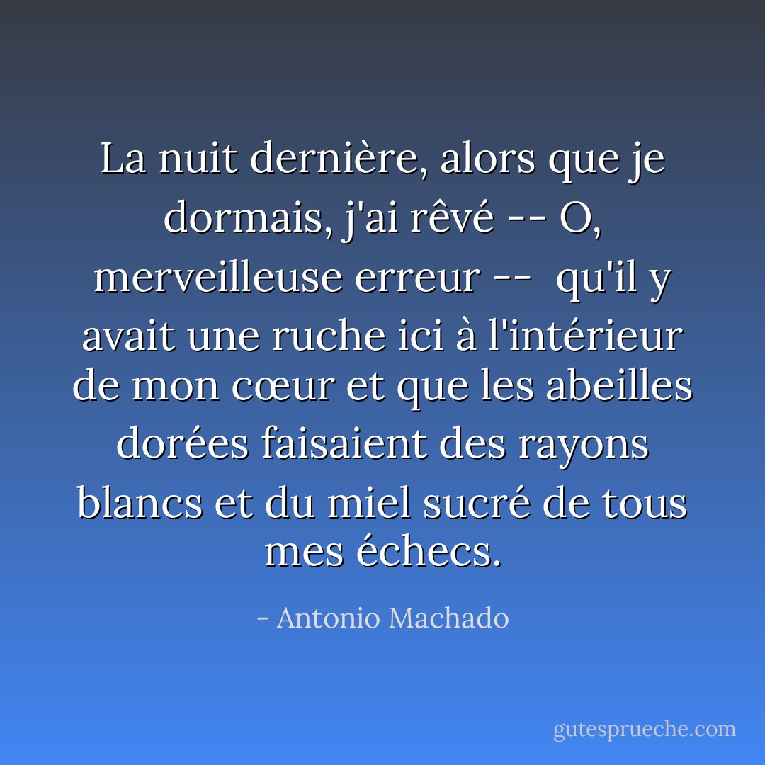 La nuit dernière, alors que je dormais, j'ai rêvé --<br />O, merveilleuse erreur -- <br />qu'il y avait une ruche ici à l'intérieur de mon cœur<br />et que les abeilles dorées faisaient des rayons blancs<br />et du miel sucré de tous mes échecs. - Antonio Machado
