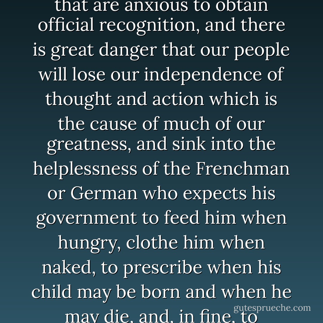 The mania for giving the Government power to meddle with the private affairs of cities or citizens is likely to cause endless trouble, through the rivaly of schools and creeds that are anxious to obtain official recognition, and there is great danger that our people will lose our independence of thought and action which is the cause of much of our greatness, and sink into the helplessness of the Frenchman or German who expects his government to feed him when hungry, clothe him when naked, to prescribe when his child may be born and when he may die, and, in fine, to regulate every act of humanity from the cradle to the tomb, including the manner in which he may seek future admission to paradise. - Mark Twain