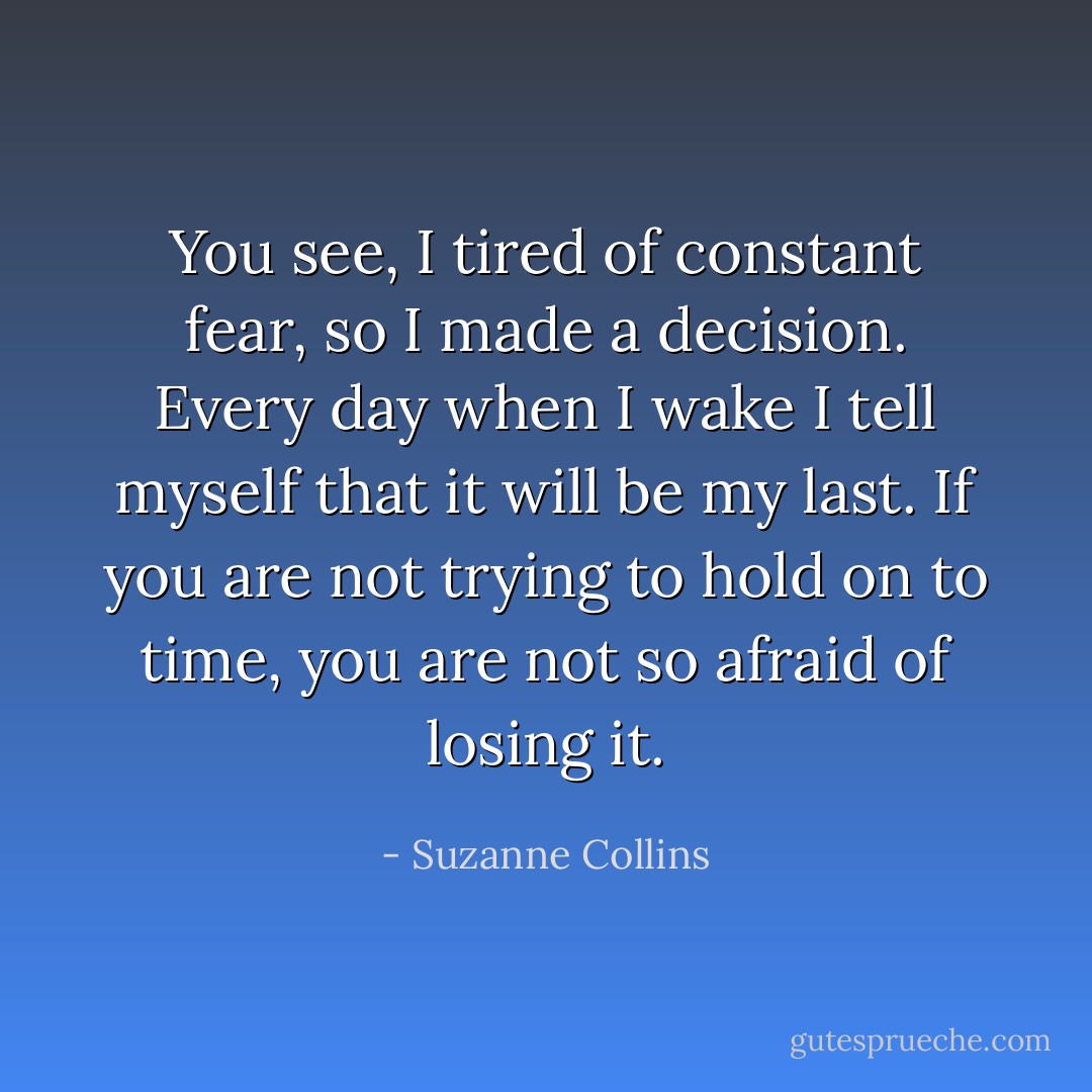 You see, I tired of constant fear, so I made a decision. Every day when I wake I tell myself that it will be my last. If you are not trying to hold on to time, you are not so afraid of losing it. - Suzanne Collins