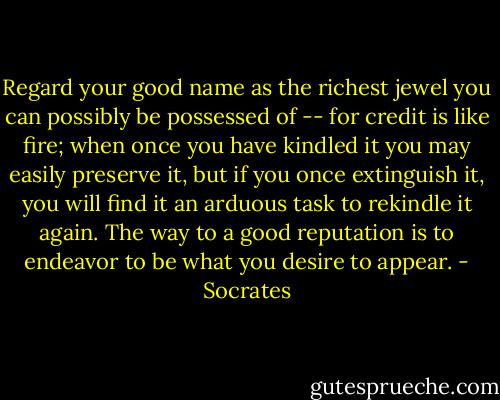 Regard your good name as the richest jewel you can possibly be possessed of -- for credit is like fire; when once you have kindled it you may easily preserve it, but if you once extinguish it, you will find it an arduous task to rekindle it again. The way to a good reputation is to endeavor to be what you desire to appear. - Socrates