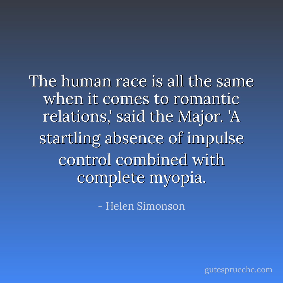 The human race is all the same when it comes to romantic relations,' said the Major. 'A startling absence of impulse control combined with complete myopia. - Helen Simonson