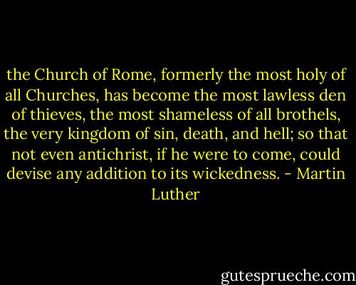 the Church of Rome, formerly the most holy of all Churches, has become the most lawless den of thieves, the most shameless of all brothels, the very kingdom of sin, death, and hell; so that not even antichrist, if he were to come, could devise any addition to its wickedness. - Martin Luther